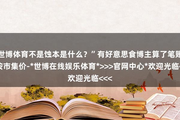 世博体育不是蚀本是什么？”有好意思食博主算了笔账：按市集价-*世博在线娱乐体育*>>>官网中心*欢迎光临<<<