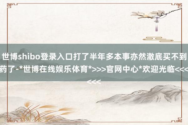 世博shibo登录入口打了半年多本事亦然澈底买不到药了-*世博在线娱乐体育*>>>官网中心*欢迎光临<<<