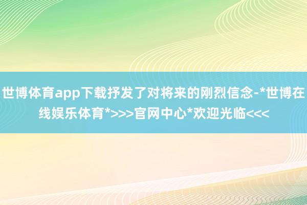 世博体育app下载抒发了对将来的刚烈信念-*世博在线娱乐体育*>>>官网中心*欢迎光临<<<
