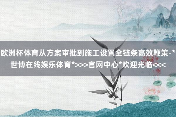 欧洲杯体育从方案审批到施工设置全链条高效鞭策-*世博在线娱乐体育*>>>官网中心*欢迎光临<<<