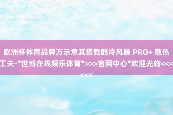欧洲杯体育品牌方示意其搭载酷冷风暴 PRO+ 散热工夫-*世博在线娱乐体育*>>>官网中心*欢迎光临<<<