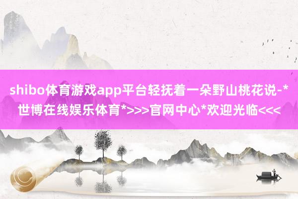 shibo体育游戏app平台轻抚着一朵野山桃花说-*世博在线娱乐体育*>>>官网中心*欢迎光临<<<