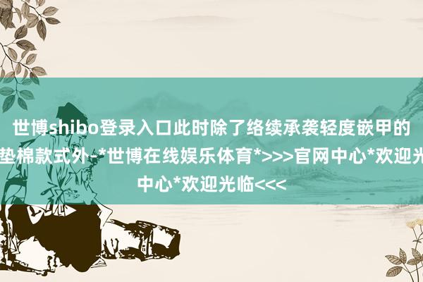 世博shibo登录入口此时除了络续承袭轻度嵌甲的浸泡和垫棉款式外-*世博在线娱乐体育*>>>官网中心*欢迎光临<<<