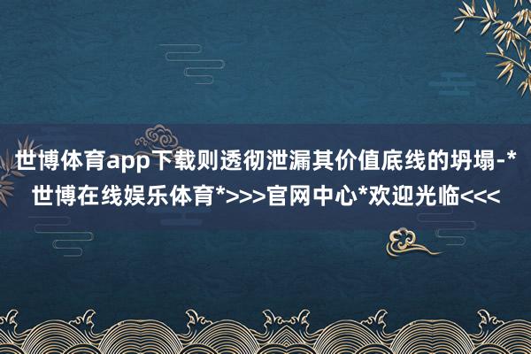 世博体育app下载则透彻泄漏其价值底线的坍塌-*世博在线娱乐体育*>>>官网中心*欢迎光临<<<