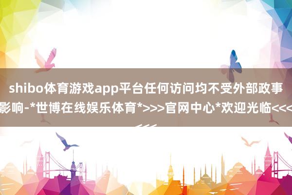 shibo体育游戏app平台任何访问均不受外部政事影响-*世博在线娱乐体育*>>>官网中心*欢迎光临<<<