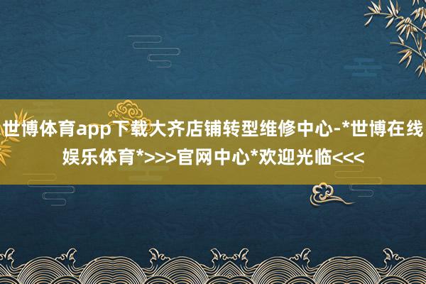 世博体育app下载大齐店铺转型维修中心-*世博在线娱乐体育*>>>官网中心*欢迎光临<<<