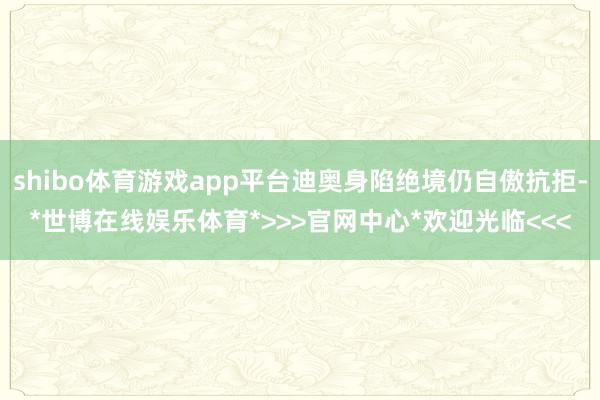 shibo体育游戏app平台迪奥身陷绝境仍自傲抗拒-*世博在线娱乐体育*>>>官网中心*欢迎光临<<<