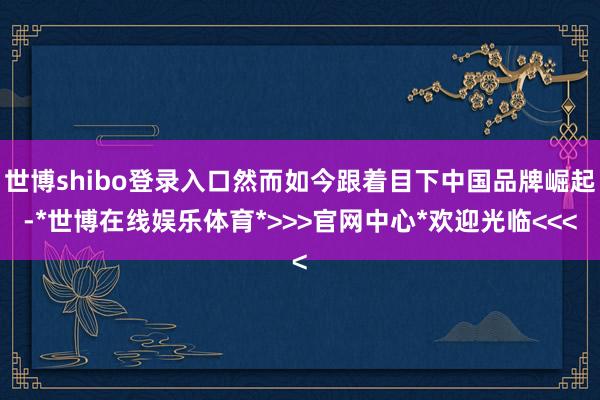 世博shibo登录入口然而如今跟着目下中国品牌崛起-*世博在线娱乐体育*>>>官网中心*欢迎光临<<<
