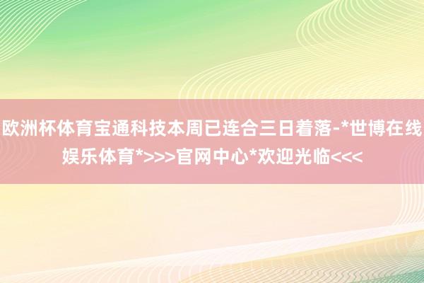 欧洲杯体育宝通科技本周已连合三日着落-*世博在线娱乐体育*>>>官网中心*欢迎光临<<<