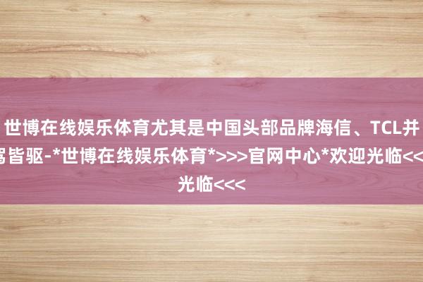 世博在线娱乐体育尤其是中国头部品牌海信、TCL并驾皆驱-*世博在线娱乐体育*>>>官网中心*欢迎光临<<<