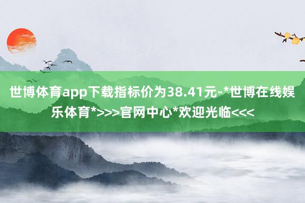 世博体育app下载指标价为38.41元-*世博在线娱乐体育*>>>官网中心*欢迎光临<<<