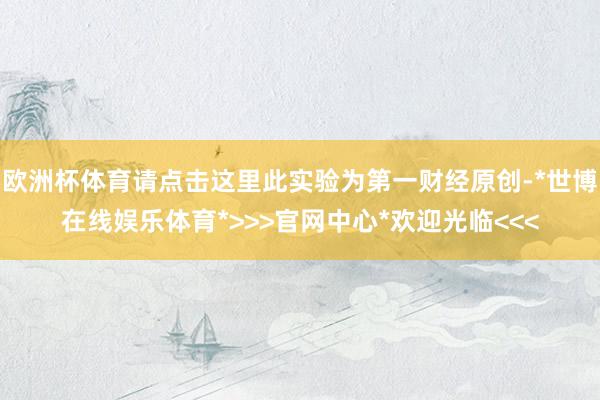 欧洲杯体育请点击这里此实验为第一财经原创-*世博在线娱乐体育*>>>官网中心*欢迎光临<<<
