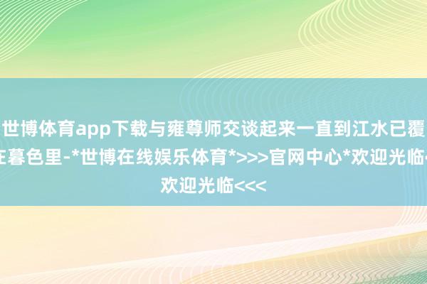 世博体育app下载与雍尊师交谈起来一直到江水已覆盖在暮色里-*世博在线娱乐体育*>>>官网中心*欢迎光临<<<