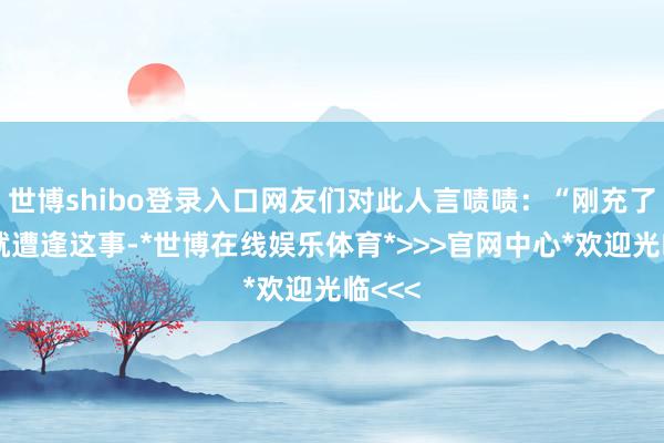 世博shibo登录入口网友们对此人言啧啧：“刚充了会员就遭逢这事-*世博在线娱乐体育*>>>官网中心*欢迎光临<<<