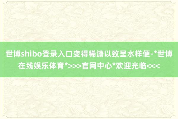 世博shibo登录入口变得稀溏以致呈水样便-*世博在线娱乐体育*>>>官网中心*欢迎光临<<<