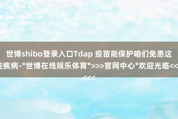 世博shibo登录入口Tdap 疫苗能保护咱们免患这些疾病-*世博在线娱乐体育*>>>官网中心*欢迎光临<<<