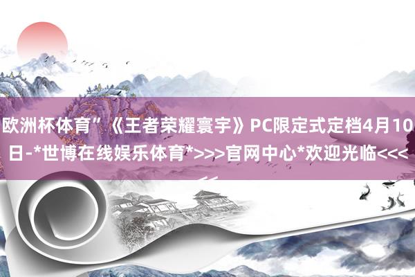欧洲杯体育”《王者荣耀寰宇》PC限定式定档4月10日-*世博在线娱乐体育*>>>官网中心*欢迎光临<<<