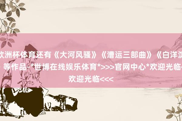 欧洲杯体育还有《大河风骚》《漕运三部曲》《白洋淀上》等作品-*世博在线娱乐体育*>>>官网中心*欢迎光临<<<