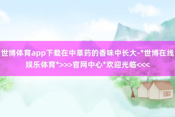 世博体育app下载在中草药的香味中长大-*世博在线娱乐体育*>>>官网中心*欢迎光临<<<