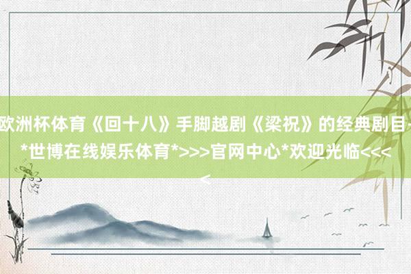 欧洲杯体育《回十八》手脚越剧《梁祝》的经典剧目-*世博在线娱乐体育*>>>官网中心*欢迎光临<<<