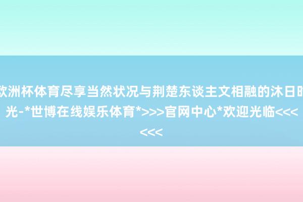 欧洲杯体育尽享当然状况与荆楚东谈主文相融的沐日时光-*世博在线娱乐体育*>>>官网中心*欢迎光临<<<