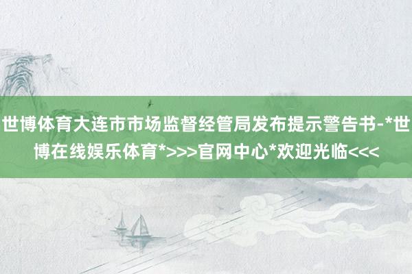 世博体育大连市市场监督经管局发布提示警告书-*世博在线娱乐体育*>>>官网中心*欢迎光临<<<