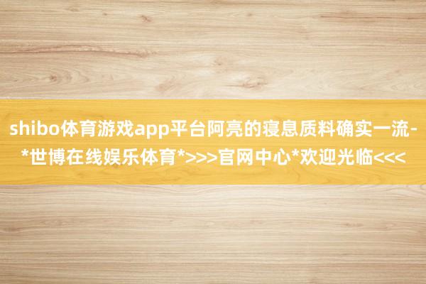 shibo体育游戏app平台阿亮的寝息质料确实一流-*世博在线娱乐体育*>>>官网中心*欢迎光临<<<