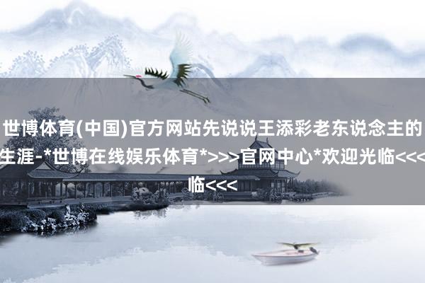 世博体育(中国)官方网站先说说王添彩老东说念主的生涯-*世博在线娱乐体育*>>>官网中心*欢迎光临<<<
