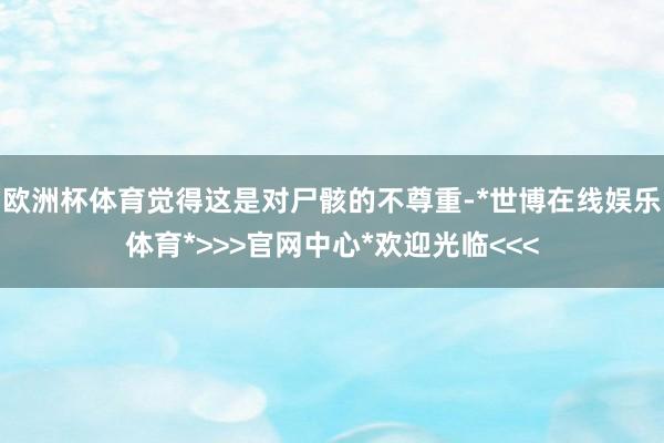 欧洲杯体育觉得这是对尸骸的不尊重-*世博在线娱乐体育*>>>官网中心*欢迎光临<<<