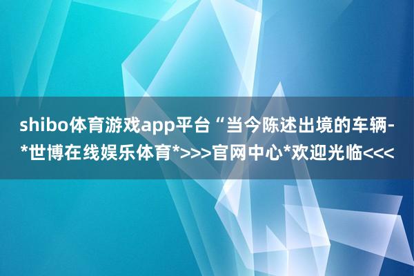 shibo体育游戏app平台　　“当今陈述出境的车辆-*世博在线娱乐体育*>>>官网中心*欢迎光临<<<