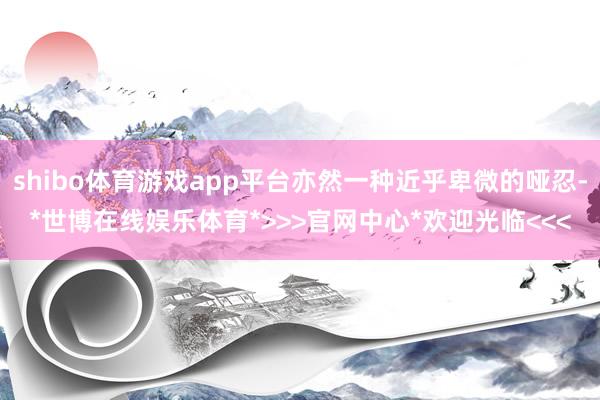 shibo体育游戏app平台亦然一种近乎卑微的哑忍-*世博在线娱乐体育*>>>官网中心*欢迎光临<<<