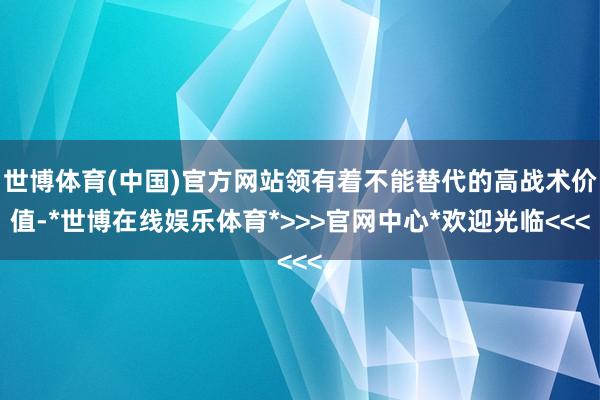 世博体育(中国)官方网站领有着不能替代的高战术价值-*世博在线娱乐体育*>>>官网中心*欢迎光临<<<