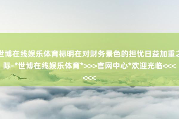 世博在线娱乐体育标明在对财务景色的担忧日益加重之际-*世博在线娱乐体育*>>>官网中心*欢迎光临<<<