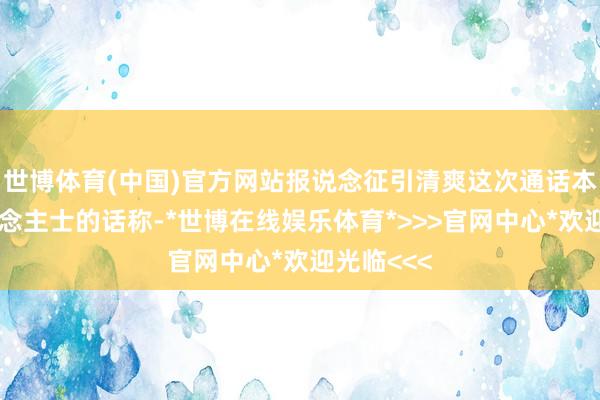 世博体育(中国)官方网站报说念征引清爽这次通话本色的东说念主士的话称-*世博在线娱乐体育*>>>官网中心*欢迎光临<<<