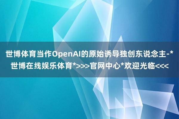 世博体育当作OpenAI的原始诱导独创东说念主-*世博在线娱乐体育*>>>官网中心*欢迎光临<<<