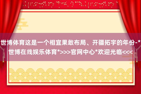 世博体育这是一个相宜果敢布局、开疆拓宇的年份-*世博在线娱乐体育*>>>官网中心*欢迎光临<<<