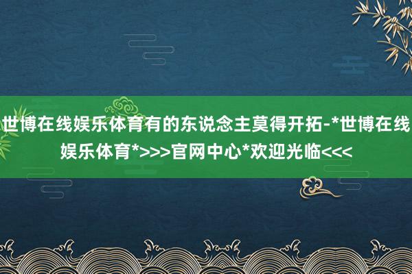 世博在线娱乐体育有的东说念主莫得开拓-*世博在线娱乐体育*>>>官网中心*欢迎光临<<<