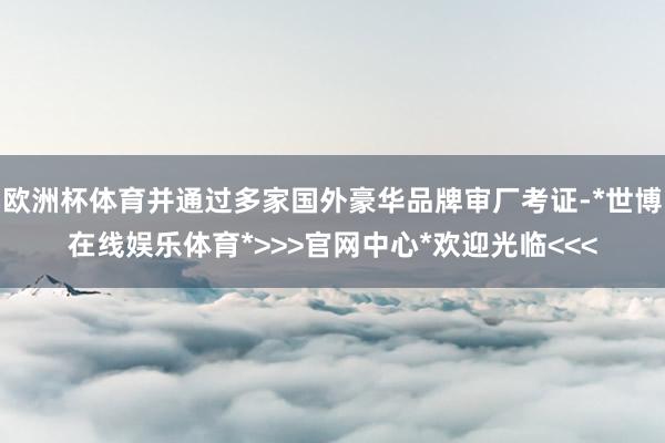 欧洲杯体育并通过多家国外豪华品牌审厂考证-*世博在线娱乐体育*>>>官网中心*欢迎光临<<<