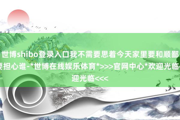 世博shibo登录入口我不需要思着今天家里要和顺鄙俗要担心谁-*世博在线娱乐体育*>>>官网中心*欢迎光临<<<