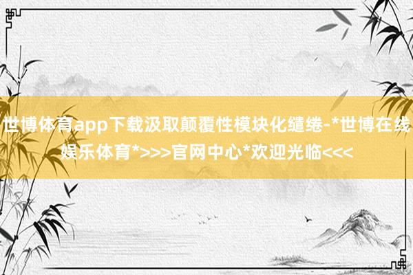 世博体育app下载汲取颠覆性模块化缱绻-*世博在线娱乐体育*>>>官网中心*欢迎光临<<<