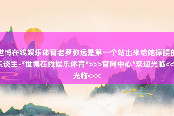 世博在线娱乐体育老罗弥远是第一个站出来给她撑腰的东谈主-*世博在线娱乐体育*>>>官网中心*欢迎光临<<<