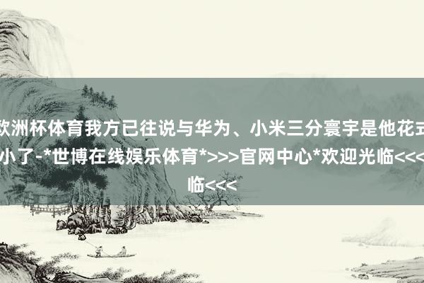 欧洲杯体育我方已往说与华为、小米三分寰宇是他花式小了-*世博在线娱乐体育*>>>官网中心*欢迎光临<<<