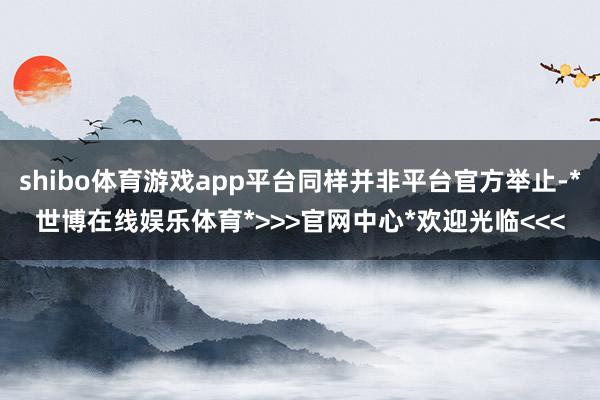 shibo体育游戏app平台同样并非平台官方举止-*世博在线娱乐体育*>>>官网中心*欢迎光临<<<