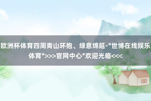 欧洲杯体育四周青山环抱、绿意绵延-*世博在线娱乐体育*>>>官网中心*欢迎光临<<<