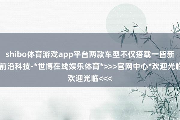 shibo体育游戏app平台两款车型不仅搭载一皆新世代前沿科技-*世博在线娱乐体育*>>>官网中心*欢迎光临<<<