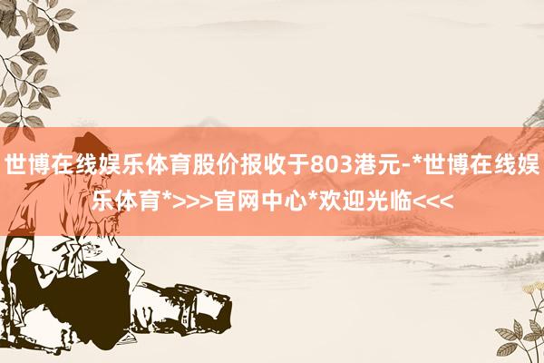 世博在线娱乐体育股价报收于803港元-*世博在线娱乐体育*>>>官网中心*欢迎光临<<<