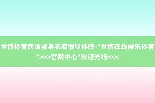 世博体育唐嫣紧身衣着很显体魄-*世博在线娱乐体育*>>>官网中心*欢迎光临<<<