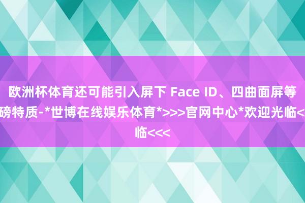 欧洲杯体育还可能引入屏下 Face ID、四曲面屏等重磅特质-*世博在线娱乐体育*>>>官网中心*欢迎光临<<<