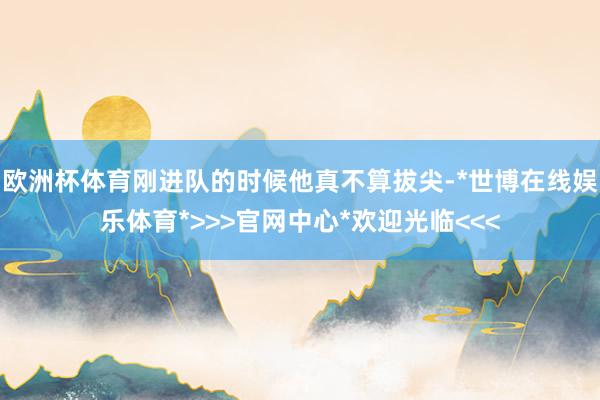 欧洲杯体育刚进队的时候他真不算拔尖-*世博在线娱乐体育*>>>官网中心*欢迎光临<<<