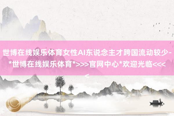 世博在线娱乐体育女性AI东说念主才跨国流动较少-*世博在线娱乐体育*>>>官网中心*欢迎光临<<<